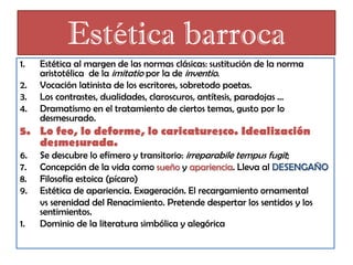Estética barroca
1.

2.
3.
4.

Estética al margen de las normas clásicas: sustitución de la norma
aristotélica de la imitatio por la de inventio.
Vocación latinista de los escritores, sobretodo poetas.
Los contrastes, dualidades, claroscuros, antítesis, paradojas …
Dramatismo en el tratamiento de ciertos temas, gusto por lo
desmesurado.

5. Lo feo, lo deforme, lo caricaturesco. Idealización
desmesurada.
6.
7.
8.
9.

1.

Se descubre lo efímero y transitorio: irreparabile tempus fugit;
Concepción de la vida como sueño y apariencia. Lleva al DESENGAÑO
Filosofía estoica (pícaro)
Estética de apariencia. Exageración. El recargamiento ornamental
vs serenidad del Renacimiento. Pretende despertar los sentidos y los
sentimientos.
Dominio de la literatura simbólica y alegórica

 