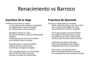 Renacimiento vs Barroco
Garcilaso de la Vega

Francisco de Quevedo

A Dafne ya los brazos le crecían,
y en luengos ramos vueltos se mostraban;
en verdes hojas vi que se tornaban
los cabellos que al oro oscurecían.

Tras vos un Alquimista va corriendo,
Dafne, que llaman Sol ¿y vos, tan cruda?
Vos os volvéis murciégalo sin duda,
Pues vais del Sol y de la luz huyendo.

De áspera corteza se cubría
los tiernos miembros, que aún balbuciendo
estaban;
los blancos pies en tierra se hincaban
y en torcidas raíces se volvían.
Aquel que fue la causa de tal daño,
a fuerza de llorar, crecer hacía
el árbol que con lágrimas regaba.

¡Oh miserable estado, oh mal tamaño!
Que con llorarla crezca cada día
la causa y la razón por que lloraba!

»Él os quiere gozar a lo que entiendo
Si os coge en esta selva tosca y ruda,
Su aljaba suena, está su bolsa muda,
El perro, pues no ladra, está muriendo.
»Buhonero de signos y Planetas,
Viene haciendo ademanes y figuras
Cargado de bochornos y Cometas.»
Esto la dije, y en cortezas duras
De Laurel se ingirió contra sus tretas,
Y en escabeche el Sol se quedó a oscuras.

 