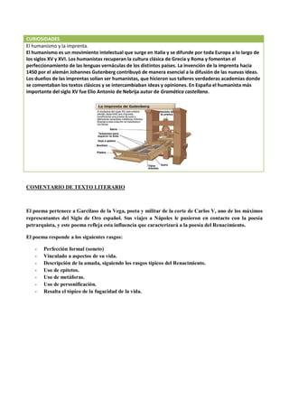 CURIOSIDADES
El humanismo y la imprenta.
El humanismo es un movimiento intelectual que surge en Italia y se difunde por toda Europa a lo largo de
los siglos XV y XVI. Los humanistas recuperan la cultura clásica de Grecia y Roma y fomentan el
perfeccionamiento de las lenguas vernáculas de los distintos países. La invención de la imprenta hacia
1450 por el alemán Johannes Gutenberg contribuyó de manera esencial a la difusión de las nuevas ideas.
Los dueños de las imprentas solían ser humanistas, que hicieron sus talleres verdaderas academias donde
se comentaban los textos clásicos y se intercambiaban ideas y opiniones. En España el humanista más
importante del siglo XV fue Elio Antonio de Nebrija autor de Gramática castellana.
COMENTARIO DE TEXTO LITERARIO
El poema pertenece a Garcilaso de la Vega, poeta y militar de la corte de Carlos V, uno de los máximos
representantes del Siglo de Oro español. Sus viajes a Nápoles le pusieron en contacto con la poesía
petrarquista, y este poema refleja esta influencia que caracterizará a la poesía del Renacimiento.
El poema responde a los siguientes rasgos:
- Perfección formal (soneto)
- Vinculado a aspectos de su vida.
- Descripción de la amada, siguiendo los rasgos típicos del Renacimiento.
- Uso de epítetos.
- Uso de metáforas.
- Uso de personificación.
- Resalta el tópico de la fugacidad de la vida.
 