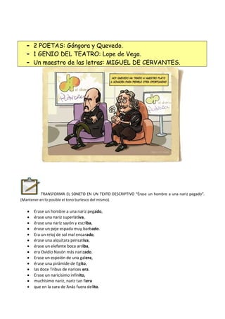 - 2 POETAS: Góngora y Quevedo.
- 1 GENIO DEL TEATRO: Lope de Vega.
- Un maestro de las letras: MIGUEL DE CERVANTES.
TRANSFORMA EL SONETO EN UN TEXTO DESCRIPTIVO “Érase un hombre a una nariz pegado”.
(Mantener en lo posible el tono burlesco del mismo).
Erase un hombre a una nariz pegado,
érase una nariz superlativa,
érase una nariz sayón y escriba,
érase un peje espada muy barbado.
Era un reloj de sol mal encarado,
érase una alquitara pensativa,
érase un elefante boca arriba,
era Ovidio Nasón más narizado.
Erase un espolón de una galera,
érase una pirámide de Egito,
las doce Tribus de narices era.
Erase un naricísimo infinito,
muchísimo nariz, nariz tan fiera
que en la cara de Anás fuera delito.
 