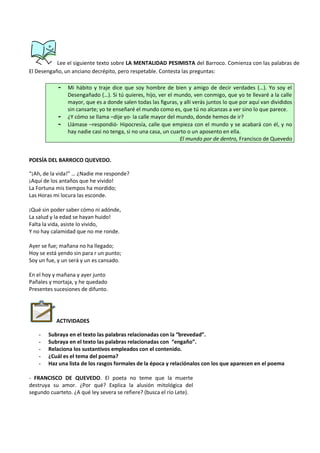 Lee el siguiente texto sobre LA MENTALIDAD PESIMISTA del Barroco. Comienza con las palabras de
El Desengaño, un anciano decrépito, pero respetable. Contesta las preguntas:
- Mi hábito y traje dice que soy hombre de bien y amigo de decir verdades (…). Yo soy el
Desengañado (…). Si tú quieres, hijo, ver el mundo, ven conmigo, que yo te llevaré a la calle
mayor, que es a donde salen todas las figuras, y allí verás juntos lo que por aquí van divididos
sin cansarte; yo te enseñaré el mundo como es, que tú no alcanzas a ver sino lo que parece.
- ¿Y cómo se llama –dije yo- la calle mayor del mundo, donde hemos de ir?
- Llámase –respondió- Hipocresía, calle que empieza con el mundo y se acabará con él, y no
hay nadie casi no tenga, si no una casa, un cuarto o un aposento en ella.
El mundo por de dentro, Francisco de Quevedo
POESÍA DEL BARROCO QUEVEDO.
“¡Ah, de la vida!” … ¿Nadie me responde?
¡Aquí de los antaños que he vivido!
La Fortuna mis tiempos ha mordido;
Las Horas mi locura las esconde.
¡Qué sin poder saber cómo ni adónde,
La salud y la edad se hayan huido!
Falta la vida, asiste lo vivido,
Y no hay calamidad que no me ronde.
Ayer se fue; mañana no ha llegado;
Hoy se está yendo sin para r un punto;
Soy un fue, y un será y un es cansado.
En el hoy y mañana y ayer junto
Pañales y mortaja, y he quedado
Presentes sucesiones de difunto.
ACTIVIDADES
- Subraya en el texto las palabras relacionadas con la “brevedad”.
- Subraya en el texto las palabras relacionadas con “engaño”.
- Relaciona los sustantivos empleados con el contenido.
- ¿Cuál es el tema del poema?
- Haz una lista de los rasgos formales de la época y relaciónalos con los que aparecen en el poema
- FRANCISCO DE QUEVEDO. El poeta no teme que la muerte
destruya su amor. ¿Por qué? Explica la alusión mitológica del
segundo cuarteto. ¿A qué ley severa se refiere? (busca el río Lete).
 