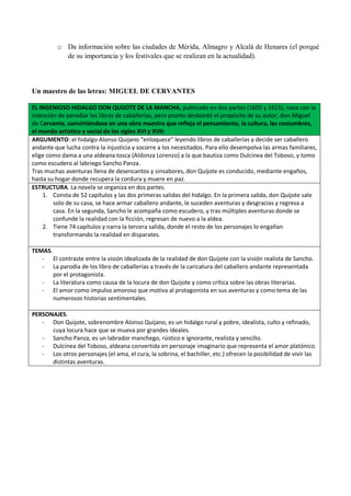 o Da información sobre las ciudades de Mérida, Almagro y Alcalá de Henares (el porqué
de su importancia y los festivales que se realizan en la actualidad).
Un maestro de las letras: MIGUEL DE CERVANTES
EL INGENIOSO HIDALGO DON QUIJOTE DE LA MANCHA, publicado en dos partes (1605 y 1615), nace con la
intención de parodiar los libros de caballerías, pero pronto desbordó el propósito de su autor, don Miguel
de Cervante, convirtiéndose en una obra maestra que refleja el pensamiento, la cultura, las costumbres,
el mundo artístico y social de los siglos XVI y XVII:
ARGUMENTO: el hidalgo Alonso Quijano “enloquece” leyendo libros de caballerías y decide ser caballero
andante que lucha contra la injusticia y socorre a los necesitados. Para ello desempolva las armas familiares,
elige como dama a una aldeana tosca (Aldonza Lorenzo) a la que bautiza como Dulcinea del Toboso, y tomo
como escudero al labriego Sancho Panza.
Tras muchas aventuras llena de desencantos y sinsabores, don Quijote es conducido, mediante engaños,
hasta su hogar donde recupera la cordura y muere en paz.
ESTRUCTURA. La novela se organiza en dos partes.
1. Consta de 52 capítulos y las dos primeras salidas del hidalgo. En la primera salida, don Quijote sale
solo de su casa, se hace armar caballero andante, le suceden aventuras y desgracias y regresa a
casa. En la segunda, Sancho le acompaña como escudero, y tras múltiples aventuras donde se
confunde la realidad con la ficción, regresan de nuevo a la aldea.
2. Tiene 74 capítulos y narra la tercera salida, donde el resto de los personajes lo engañan
transformando la realidad en disparates.
TEMAS.
- El contraste entre la visión idealizada de la realidad de don Quijote con la visión realista de Sancho.
- La parodia de los libro de caballerías a través de la caricatura del caballero andante representada
por el protagonista.
- La literatura como causa de la locura de don Quijote y como crítica sobre las obras literarias.
- El amor como impulso amoroso que motiva al protagonista en sus aventuras y como tema de las
numerosos historias sentimentales.
PERSONAJES.
- Don Quijote, sobrenombre Alonso Quijano, es un hidalgo rural y pobre, idealista, culto y refinado,
cuya locura hace que se mueva por grandes ideales.
- Sancho Panza, es un labrador manchego, rústico e ignorante, realista y sencillo.
- Dulcinea del Toboso, aldeana convertida en personaje imaginario que representa el amor platónico.
- Los otros personajes (el ama, el cura, la sobrina, el bachiller, etc.) ofrecen la posibilidad de vivir las
distintas aventuras.
 