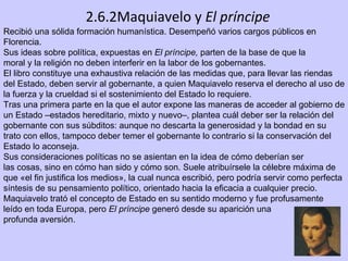 2.6.2Maquiavelo y  El príncipe Recibió una sólida formación humanística. Desempeñó varios cargos públicos en Florencia.  Sus ideas sobre política, expuestas en  El príncipe,  parten de la base de que la moral y la religión no deben interferir en la labor de los gobernantes.  El libro constituye una exhaustiva relación de las medidas que, para llevar las riendas del Estado, deben servir al gobernante, a quien Maquiavelo reserva el derecho al uso de la fuerza y la crueldad si el sostenimiento del Estado lo requiere. Tras una primera parte en la que el autor expone las maneras de acceder al gobierno de un Estado –estados hereditario, mixto y nuevo–, plantea cuál deber ser la relación del gobernante con sus súbditos: aunque no descarta la generosidad y la bondad en su trato con ellos, tampoco deber temer el gobernante lo contrario si la conservación del Estado lo aconseja. Sus consideraciones políticas no se asientan en la idea de cómo deberían ser las cosas, sino en cómo han sido y cómo son. Suele atribuírsele la célebre máxima de que «el fin justifica los medios», la cual nunca escribió, pero podría servir como perfecta síntesis de su pensamiento político, orientado hacia la eficacia a cualquier precio. Maquiavelo trató el concepto de Estado en su sentido moderno y fue profusamente leído en toda Europa, pero  El príncipe  generó desde su aparición una profunda aversión. 
