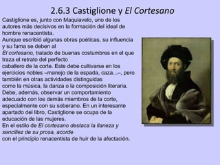 2.6.3 Castiglione y  El Cortesano Castiglione es, junto con Maquiavelo, uno de los autores más decisivos en la formación del ideal de hombre renacentista.  Aunque escribió algunas obras poéticas, su influencia y su fama se deben al El cortesano,  tratado de buenas costumbres en el que traza el retrato del perfecto caballero de la corte. Este debe cultivarse en los ejercicios nobles –manejo de la espada, caza...–, pero también en otras actividades distinguidas como la música, la danza o la composición literaria. Debe, además, observar un comportamiento adecuado con los demás miembros de la corte, especialmente con su soberano. En un interesante apartado del libro, Castiglione se ocupa de la educación de las mujeres. En el estilo de  El cortesano destaca la llaneza y sencillez de su prosa, acorde con el principio renacentista de huir de la afectación. 