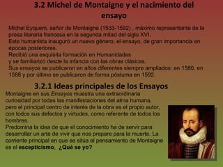 3.2 Michel de Montaigne y el nacimiento del ensayo Michel Eyquem, señor de Montaigne (1533-1592) , máximo representante de la prosa literaria francesa en la segunda mitad del siglo XVI. Este humanista inauguró un nuevo género, el ensayo, de gran importancia en épocas posteriores. Recibió una exquisita formación en Humanidades y se familiarizó desde la infancia con las obras clásicas.  Sus ensayos se publicaron en años diferentes siempre ampliados: en 1580, en 1588 y por último se publicaron de forma póstuma en 1592.  3.2.1 Ideas principales de los Ensayos Montaigne en sus  Ensayos  muestra una extraordinaria curiosidad por todas las manifestaciones del alma humana,  pero el principal centro de interés de la obra es el propio autor, con todos sus defectos y virtudes, como referente de todos los hombres. Predomina la idea de que el conocimiento ha de servir para desarrollar un arte de vivir que nos prepare para la muerte. La corriente principal en que se sitúa el pensamiento de Montaigne es el  escepticismo ,  ¿Qué se yo? 