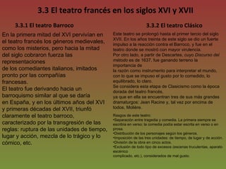 3.3 El teatro francés en los siglos XVI y XVII En la primera mitad del XVI pervivían en el teatro francés los géneros medievales, como los misterios, pero hacia la mitad del siglo cobraron fuerza las representaciones de los comediantes italianos, imitados pronto por las compañías francesas. El teatro fue derivando hacia un barroquismo similar al que se daría en España, y en los últimos años del XVI y primeras décadas del XVII, triunfó claramente el teatro barroco, caracterizado por la transgresión de las reglas: ruptura de las unidades de tiempo, lugar y acción, mezcla de lo trágico y lo cómico, etc.  3.3.1 El teatro Barroco 3.3.2 El teatro Clásico Este teatro se prolongó hasta el primer tercio del siglo XVII. En los años treinta de este siglo se dio un fuerte impulso a la reacción contra el Barroco, y fue en el teatro donde se mostró con mayor virulencia. Por otro lado, a partir de Descartes, cuyo  Discurso del método  es de 1637, fue ganando terreno la importancia de la razón como instrumento para interpretar el mundo, con lo que se impuso el gusto por lo comedido, lo equilibrado, lo claro. Se considera esta etapa de Clasicismo como la época dorada del teatro francés, ya que en ella se encuentran tres de sus más grandes dramaturgos: Jean Racine y, tal vez por encima de todos, Molière. Rasgos de este teatro: Separación entre tragedia y comedia. La primera siempre se escribía en verso; la comedia podía estar escrita en verso o en prosa. Distribución de los personajes según los géneros. Imposición de las tres unidades: de tiempo, de lugar y de acción. División de la obra en cinco actos. Exclusión de todo tipo de excesos (escenas truculentas, aparato escénico complicado, etc.), considerados de mal gusto. 