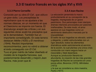 3.3 El teatro francés en los siglos XVI y XVII Conocido por su obra  El Cid , que obtuvo un  gran éxito. Los preceptistas le reprocharon que no se ajustara a las normas clásicas, en un momento en que el Clasicismo se imponía con fuerza. El dramaturgo aceptó las críticas y en sus siguientes obras acató los preceptos que se le demandaban. También fue un importante comediógrafo. En este terreno destacan  Mélite  (1630) y  El mentiroso (1644).  Recibió importantes  reconocimientos,  pero  no volvió a obtener el éxito conseguido con  El Cid . Tuvo el gran mérito de haber diseñado el modelo de la tragedia francesa, que posteriormente desarrolló y mejoró Jean Racine, más joven que él. 3.3.3 Pierre Corneille 3.3.4 Jean Racine La educación jansenista lo marcó profundamente en su concepción de la tragedia, impregnada de un grave pesimismo. Sus personajes viven siempre dramas interiores provocados por pasiones irrefrenables. De este modo, el amor aparece en sus tragedias como un sentimiento destructivo marcado por la imposibilidad. El estilo de sus tragedias es elevado, sobrio y elegante, y están estructuradas con un rigor absoluto; todos los elementos dramáticos están estrictamente al servicio de la acción, la cual plantea una única crisis conducida con mano segura hacia un inexorable y fatal desenlace. Aunque su producción literaria es abundante, la creación de las más grandes tragedias de Racine se concentra en unos pocos años:  Berenice (1670), Mitrídates (1673)  y la que se considera su obra maestra,  Fedra (1677). 
