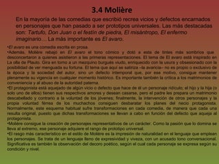 3.4 Molière En la mayoría de las comedias que escribió recrea vicios y defectos encarnados en personajes que han pasado a ser prototipos universales. Las más destacadas son:  Tartufo, Don Juan o el festín de piedra, El misántropo, El enfermo imaginario…  La más importante es  El avaro . El avaro  es una comedia escrita en prosa.  Además, Molière rebajó en  El avaro  el tono cómico y dotó a esta de tintes más sombríos que  desconcertaron a quienes asistieron a las primeras representaciones. El tema de El avaro está inspirado en La olla de Plauto. Gira en torno a un mezquino burgués viudo, enriquecido con la usura y obsesionado con la posibilidad de ver menguada su fortuna. El tema que aquí se satiriza –la avaricia– no es propio o exclusivo de la época y la sociedad del autor, sino un defecto intemporal que, por ese motivo, consigue mantener plenamente su vigencia en cualquier momento histórico. Es importante también la crítica a los matrimonios de conveniencia y al abuso de la autoridad paterna. El protagonista está aquejado de algún vicio o defecto que hace de él un personaje ridículo; el hijo y la hija (o solo uno de ellos) tienen sus respectivos amores y desean casarse, pero el padre les prepara un matrimonio descabellado y contrario a la voluntad de los jóvenes; finalmente, la intervención de otros personajes y la propia voluntad férrea de los muchachos consiguen desbaratar los planes del necio protagonista. Normalmente, este esquema habitual sufre transformaciones en cada comedia, de manera que cada una resulta original, puesto que dichas transformaciones se llevan a cabo en función del defecto que aqueja al protagonista.  Molière consigue la creación de personajes representativos de un carácter. Como la pasión que lo domina se lleva al extremo, ese personaje adquiere el rango de prototipo universal. El rasgo más característico en el estilo de Molière es la impresión de naturalidad en el lenguaje que emplean los personajes. Se trata de un lenguaje lleno de expresividad y viveza, con un acusado tono conversacional. Significativa es también la observación del decoro poético, según el cual cada personaje se expresa según su condición y nivel. 