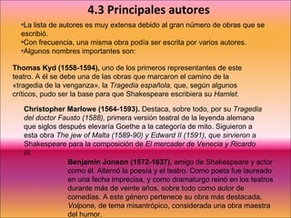 4.3 Principales autores La lista de autores es muy extensa debido al gran número de obras que se escribió. Con frecuencia, una misma obra podía ser escrita por varios autores. Algunos nombres importantes son:  Thomas Kyd (1558-1594),  uno de los primeros representantes de este teatro. A él se debe una de las obras que marcaron el camino de la «tragedia de la venganza», la  Tragedia española,  que, según algunos críticos, pudo ser la base para que Shakespeare escribiera su  Hamlet. Christopher Marlowe (1564-1593).  Destaca, sobre todo, por su  Tragedia del doctor Fausto (1588),  primera versión teatral de la leyenda alemana que siglos después elevaría Goethe a la categoría de mito. Siguieron a esta obra  The jew of Malta (1589-90) y Edward II (1591), que sirvieron  a Shakespeare para la composición de  El mercader de Venecia y Ricardo III. Benjamin Jonson (1572-1637),  amigo de Shakespeare y actor como él. Alternó la poesía y el teatro. Como poeta fue laureado en una fecha imprecisa, y como dramaturgo reinó en los teatros durante más de veinte años, sobre todo como autor de comedias. A este género pertenece su obra más destacada,  Volpone,  de tema misantrópico, considerada una obra maestra del humor. 