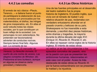 El enredo de raíz clásica –Plauto, Terencio...– e italiana fueron el punto de partidapara la elaboración de sus. Los enredos son provocados por los malentendidos, el disfraz, las intrigas de giros inesperados, etc. En ellas el autor estudia todas las clases sociales, por lo que constituyen un buen reflejo de la sociedad. Los personajes no son estereotipos. No pretenden ser leccionadoras advierten de conductas nocivas. Siempre tienen final feliz. Algunas son:  La comedia de las equivocaciones, El mercader de Venecia, La fierecilla domada, El sueño de una noche de verano, Las alegres comadres de Windsor, etc.  Predomina el tono burlesco, aunque en algunas se observa cierta gravedad y melancolía.   4.4.2 Las comedias 4.4.3 Las Obras históricas Una de las fuentes principales en el desarrollo del teatro isabelino fue la propia historia de Inglaterra. El pueblo inglés, que vivía con el reinado de Isabel I una relativa situación de paz, reclamaba con verdadero entusiasmo ahondar en el pasado cruento y belicoso de su país. Shakespeare no fue insensible a esta demanda, y escribió diez piezas históricas, entre dramas y tragedias, la mayoría durante la última década del siglo XVI:  Enrique VI, Ricardo III, Ricardo II, etc. En ellas se repasan varios siglos de la historia inglesa. El interés de estas obras no radica ya en las circunstancias o los episodios concretos del pasado, sino en la pasión con que se presentan las ambiciones humanas, relacionadas en este caso con el poder. Acaso la más destacada de estas obras es  Ricardo III, por la fuerza extraordinaria con se presentan la maldad y la injusticia. 