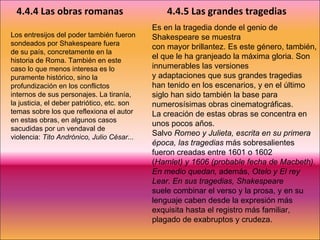 Los entresijos del poder también fueron sondeados por Shakespeare fuera de su país, concretamente en la historia de Roma. También en este caso lo que menos interesa es lo puramente histórico, sino la profundización en los conflictos internos de sus personajes. La tiranía, la justicia, el deber patriótico, etc. son temas sobre los que reflexiona el autor en estas obras, en algunos casos sacudidas por un vendaval de violencia:  Tito Andrónico, Julio César... 4.4.4 Las obras romanas 4.4.5 Las grandes tragedias Es en la tragedia donde el genio de Shakespeare se muestra con mayor brillantez. Es este género, también, el que le ha granjeado la máxima gloria. Son innumerables las versiones y adaptaciones que sus grandes tragedias han tenido en los escenarios, y en el último siglo han sido también la base para numerosísimas obras cinematográficas. La creación de estas obras se concentra en unos pocos años. Salvo  Romeo y Julieta, escrita en su primera época, las tragedias  más sobresalientes fueron creadas entre 1601 o 1602 ( Hamlet) y 1606 (probable fecha de Macbeth). En medio quedan,  además,  Otelo y El rey Lear. En sus tragedias, Shakespeare suele combinar el verso y la prosa, y en su lenguaje caben desde la expresión más exquisita hasta el registro más familiar, plagado de exabruptos y crudeza. 
