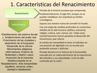 1. Características del Renacimiento Período de la historia europea que comprende, fundamentalmente, el siglo XVI, aunque no se pueden establecer con exactitud sus límites cronológicos.  Supuso una manera nueva de concebir el mundo. Fue una etapa de cambios profundos en numerosos ámbitos de la vida humana: política, economía, religión, cultura, arte, ciencia, etc. Todas estas transformaciones fueron paralelas al desarrollo del Humanismo, que reforzó el cambio de mentalidad al situar al individuo en una posición de dignidad y en un mundo que pretendía conocer y disfrutar. Periodo decisivo en la historia de la humanidad, marcado pro un redescubrimiento de la importancia del individuo y sus capacidades. La fe ha sido sustituida por la razón. Renacimiento Debilitamiento del sistema feudal y  fortalecimiento del poder real Crecimiento de las ciudades y alzamiento de al burguesía Desarrollo de la ciencia Movimientos religiosos reformadores: Erasmo de Rotterdam y Martín Lutero Invención de la imprenta Estética basada en el Neoplatonismo. Arte renacentista: equilibrio, armonía, orden, claridad e idealización. 
