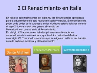2 El Renacimiento en Italia En Italia se dan mucho antes del siglo XIV las circunstancias apropiadas para el advenimiento de esta revolución social y cultural. El crecimiento de poder de la poder de la burguesía en las ciudades-estado italianas durante el siglo XIII, es el motor que genera el cambio de Mentalidad  con que se inicia el Renacimiento. En el siglo XIV aparecen en Italia las primeras manifestaciones anunciadoras de la nueva época, que tendrá su eclosión definitiva en el siglo XV. Tres son los nombres que se erigen en artífices del tránsito entre la tradición medieval y el Renacimiento: Dante Alighieri Francesco Petrarca Giovanni Boccaccio 