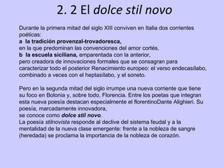 2. 2 El  dolce stil novo Durante la primera mitad del siglo XIII conviven en Italia dos corrientes poéticas: a  la tradición provenzal-trovadoresca, en la que predominan las convenciones del amor cortés. b  la escuela siciliana,  emparentada con la anterior, pero creadora de innovaciones formales que se consagran para caracterizar todo el posterior Renacimiento europeo: el verso endecasílabo, combinado a veces con el heptasílabo, y el soneto.  Pero en la segunda mitad del siglo irrumpe una nueva corriente que tiene su foco en Bolonia y, sobre todo, Florencia. Entre los poetas que integran esta nueva poesía destacan especialmente el florentinoDante Alighieri.   Su poesía, marcadamente innovadora, se conoce como  dolce stil novo .   La poesía  stilnovista  responde al declive del sistema feudal y a la mentalidad de la nueva clase emergente: frente a la nobleza de sangre (heredada) se proclama la importancia de la nobleza de corazón. 