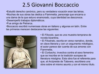 2.5 Giovanni Boccaccio Estudió derecho canónico, pero su verdadera vocación eran las letras. Muchas de sus obras las dedica a Fiammetta, personaje que encarna a una dama de la que estuvo enamorado, cuya identidad se desconoce. Desempeñó trabajos diplomáticos. Fue amigo de Petrarca.  Boccaccio escribió numerosas obras en italiano y algunas en latín. Entre las primeras merecen destacarse las siguientes: •  El  Filocolo,  que es una muestra temprana de novela bizantina. •  El  Filostrato,  escrita en verso narrativo, donde, en clave literaria y con un argumento mitológico, el autor parece dar cuenta de sus amores con Fiammetta. •  El  Corbacho,  invectiva contra el sexo femenino que se inscribe en la tradición europea de literatura misógina. Esta obra fue el referente para que, el Arcipreste de Talavera, escribiera una obra sobre el mismo asunto y con el mismo título. 