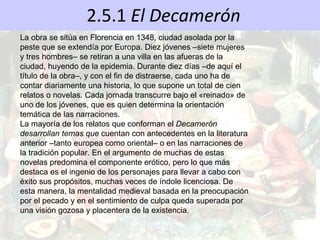 2.5.1  El Decamerón La obra se sitúa en Florencia en 1348, ciudad asolada por la peste que se extendía por Europa. Diez jóvenes –siete mujeres y tres hombres– se retiran a una villa en las afueras de la ciudad, huyendo de la epidemia. Durante diez días –de aquí el título de la obra–, y con el fin de distraerse, cada uno ha de contar diariamente una historia, lo que supone un total de cien relatos o novelas. Cada jornada transcurre bajo el «reinado» de uno de los jóvenes, que es quien determina la orientación temática de las narraciones. La mayoría de los relatos que conforman el  Decamerón desarrollan temas que  cuentan con antecedentes en la literatura anterior –tanto europea como oriental– o en las narraciones de la tradición popular. En el argumento de muchas de estas novelas predomina el componente erótico, pero lo que más destaca es el ingenio de los personajes para llevar a cabo con éxito sus propósitos, muchas veces de índole licenciosa. De esta manera, la mentalidad medieval basada en la preocupación por el pecado y en el sentimiento de culpa queda superada por una visión gozosa y placentera de la existencia. 