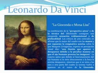 *Leonardo Da Vinci
“La Gioconda o Mona Lisa”
La combinación de la "perspectiva aérea" y de
la técnica del difuminado consiguen una
estupenda sensación tridimensional y de
profundidad. Los críticos de arte coinciden en
afirmar que lo mejor del cuadro son las manos y
por supuesto la enigmática sonrisa sobre la
que Margaret Livingstone, experta en percepción
visual dijo: "una ilusión que aparece y
desaparece debido a la peculiar manera en
que el ojo humano procesa las imágenes". La
experta opina que debido al funcionamiento del
ojo humano si se mira directamente a la boca la
sonrisa desaparece, mientras que si se mira a los
ojos u otra parte del cuadro la sonrisa vuelve a
aparecer en el rostro de la Gioconda.
 