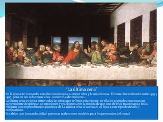 “La última cena”
En la época de Leonardo, ésta fue considerada su mejor obra y la más famosa. El mural fue realizado entre 1495 y
1497, pero en tan solo veinte años comenzó a deteriorarse.-
La última cena es única entre todas las obras que reflejan esta escena: en ella los apóstoles muestran un
sorprendente despliegue de emociones y reacciones ante la noticia de que uno de ellos traicionará a Jesús.
Ninguna otra representación pictórica de La última cena se acerca ni de lejos a este tipo de detalle y
composición.
Es sabido que Leonardo utilizó personas reales como modelos para los personajes del mural.
 