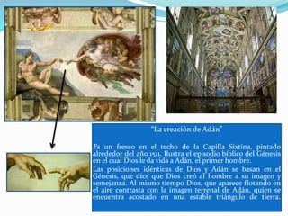 “La creación de Adán”
Es un fresco en el techo de la Capilla Sixtina, pintado
alrededor del año 1511. Ilustra el episodio bíblico del Génesis
en el cual Dios le da vida a Adán, el primer hombre.
Las posiciones idénticas de Dios y Adán se basan en el
Génesis, que dice que Dios creó al hombre a su imagen y
semejanza. Al mismo tiempo Dios, que aparece flotando en
el aire contrasta con la imagen terrenal de Adán, quien se
encuentra acostado en una estable triángulo de tierra.
 
