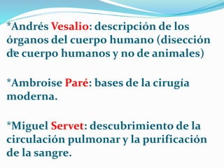 *
*Andrés Vesalio: descripción de los
órganos del cuerpo humano (disección
de cuerpo humanos y no de animales)
*Ambroise Paré: bases de la cirugía
moderna.
*Miguel Servet: descubrimiento de la
circulación pulmonar y la purificación
de la sangre.
 