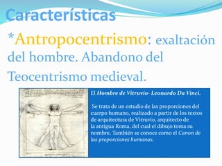 Características
*Antropocentrismo: exaltación
del hombre. Aband0no del
Teocentrismo medieval.
El Hombre de Vitruvio- Leonardo Da Vinci.
Se trata de un estudio de las proporciones del
cuerpo humano, realizado a partir de los textos
de arquitectura de Vitruvio, arquitecto de
la antigua Roma, del cual el dibujo toma su
nombre. También se conoce como el Canon de
las proporciones humanas.
 
