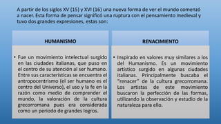 A partir de los siglos XV (15) y XVI (16) una nueva forma de ver el mundo comenzó
a nacer. Esta forma de pensar significó una ruptura con el pensamiento medieval y
tuvo dos grandes expresiones, estas son:
HUMANISMO
• Fue un movimiento intelectual surgido
en las ciudades italianas, que puso en
el centro de su atención al ser humano.
Entre sus características se encuentra el
antropocentrismo (el ser humano es el
centro del Universo), el uso y la fe en la
razón como medio de comprender el
mundo, la valoración de la cultura
grecorromana pues era considerada
como un periodo de grandes logros.
RENACIMIENTO
• Inspirado en valores muy similares a los
del Humanismo. Es un movimiento
artístico surgido en algunas ciudades
italianas. Principalmente buscaba el
“renacer” de la cultura grecorromana.
Los artistas de este movimiento
buscaron la perfección de las formas,
utilizando la observación y estudio de la
naturaleza para ello.
 