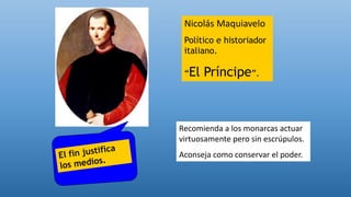 Nicolás Maquiavelo
Político e historiador
italiano.
“El Príncipe”.
Recomienda a los monarcas actuar
virtuosamente pero sin escrúpulos.
Aconseja como conservar el poder.
 