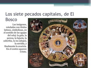 Los siete pecados capitales, de El
  Bosco
          Las imágenes,
   rotuladas con títulos
 latinos, simbolizan, en
el sentido de las agujas
     del reloj: la gula, la
    pereza, la lujuria, la
soberbia, la ira (abajo),
             la envidia, y
 finalmente la avaricia.
   En el centro aparece
                    Cristo.
 