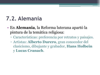 7.2. Alemania
• En Alemania, la Reforma luterana apartó la
  pintura de la temática religiosa:
 ▫ Características: preferencia por retratos y paisajes.
 ▫ Artistas: Alberto Durero, gran conocedor del
   clasicismo, dibujante y grabador, Hans Holbein
   y Lucas Cranach.
 
