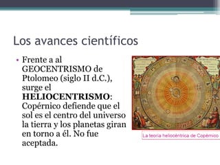 Los avances científicos
• Frente a al
  GEOCENTRISMO de
  Ptolomeo (siglo II d.C.),
  surge el
  HELIOCENTRISMO:
  Copérnico defiende que el
  sol es el centro del universo
  la tierra y los planetas giran
  en torno a él. No fue
  aceptada.
 