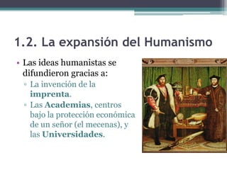 1.2. La expansión del Humanismo
• Las ideas humanistas se
  difundieron gracias a:
 ▫ La invención de la
   imprenta.
 ▫ Las Academias, centros
   bajo la protección económica
   de un señor (el mecenas), y
   las Universidades.
 