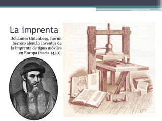 La imprenta
Johannes Gutenberg, fue un
 herrero alemán inventor de
la imprenta de tipos móviles
     en Europa (hacia 1450).
 