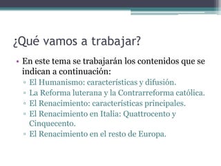 ¿Qué vamos a trabajar?
• En este tema se trabajarán los contenidos que se
  indican a continuación:
 ▫ El Humanismo: características y difusión.
 ▫ La Reforma luterana y la Contrarreforma católica.
 ▫ El Renacimiento: características principales.
 ▫ El Renacimiento en Italia: Quattrocento y
   Cinquecento.
 ▫ El Renacimiento en el resto de Europa.
 