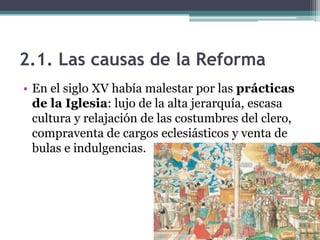 2.1. Las causas de la Reforma
• En el siglo XV había malestar por las prácticas
  de la Iglesia: lujo de la alta jerarquía, escasa
  cultura y relajación de las costumbres del clero,
  compraventa de cargos eclesiásticos y venta de
  bulas e indulgencias.
 