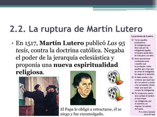 2.2. La ruptura de Martín Lutero
• En 1517, Martín Lutero publicó Las 95
  tesis, contra la doctrina católica. Negaba
  el poder de la jerarquía eclesiástica y
  proponía una nueva espiritualidad
  religiosa.




                  El Papa le obligó a retractarse, él se
                  niega y fue excomulgado.
 