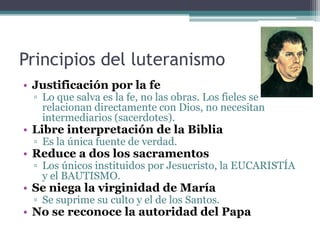 Principios del luteranismo
• Justificación por la fe
 ▫ Lo que salva es la fe, no las obras. Los fieles se
   relacionan directamente con Dios, no necesitan
   intermediarios (sacerdotes).
• Libre interpretación de la Biblia
 ▫ Es la única fuente de verdad.
• Reduce a dos los sacramentos
 ▫ Los únicos instituidos por Jesucristo, la EUCARISTÍA
   y el BAUTISMO.
• Se niega la virginidad de María
 ▫ Se suprime su culto y el de los Santos.
• No se reconoce la autoridad del Papa
 