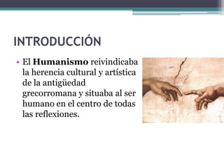 INTRODUCCIÓN
• El Humanismo reivindicaba
  la herencia cultural y artística
  de la antigüedad
  grecorromana y situaba al ser
  humano en el centro de todas
  las reflexiones.
 
