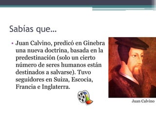 Sabías que…
• Juan Calvino, predicó en Ginebra
  una nueva doctrina, basada en la
  predestinación (solo un cierto
  número de seres humanos están
  destinados a salvarse). Tuvo
  seguidores en Suiza, Escocia,
  Francia e Inglaterra.

                                     Juan Calvino
 
