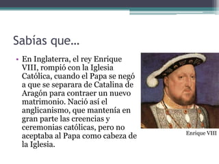 Sabías que…
• En Inglaterra, el rey Enrique
  VIII, rompió con la Iglesia
  Católica, cuando el Papa se negó
  a que se separara de Catalina de
  Aragón para contraer un nuevo
  matrimonio. Nació así el
  anglicanismo, que mantenía en
  gran parte las creencias y
  ceremonias católicas, pero no
                                     Enrique VIII
  aceptaba al Papa como cabeza de
  la Iglesia.
 