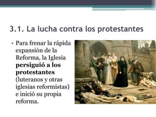3.1. La lucha contra los protestantes
• Para frenar la rápida
  expansión de la
  Reforma, la Iglesia
  persiguió a los
  protestantes
  (luteranos y otras
  iglesias reformistas)
  e inició su propia
  reforma.
 