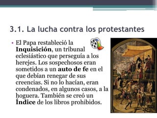 3.1. La lucha contra los protestantes
• El Papa restableció la
  Inquisición, un tribunal
  eclesiástico que perseguía a los
  herejes. Los sospechosos eran
  sometidos a un auto de fe en el
  que debían renegar de sus
  creencias. Si no lo hacían, eran
  condenados, en algunos casos, a la
  hoguera. También se creó un
  Índice de los libros prohibidos.
 