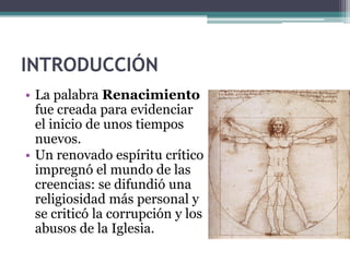 INTRODUCCIÓN
• La palabra Renacimiento
  fue creada para evidenciar
  el inicio de unos tiempos
  nuevos.
• Un renovado espíritu crítico
  impregnó el mundo de las
  creencias: se difundió una
  religiosidad más personal y
  se criticó la corrupción y los
  abusos de la Iglesia.
 
