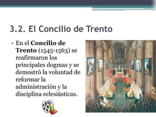 3.2. El Concilio de Trento
• En el Concilio de
  Trento (1545-1563) se
  reafirmaron los
  principales dogmas y se
  demostró la voluntad de
  reformar la
  administración y la
  disciplina eclesiásticas.
 