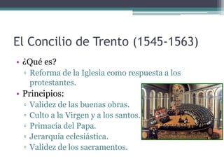 El Concilio de Trento (1545-1563)
• ¿Qué es?
  ▫ Reforma de la Iglesia como respuesta a los
    protestantes.
• Principios:
  ▫   Validez de las buenas obras.
  ▫   Culto a la Virgen y a los santos.
  ▫   Primacía del Papa.
  ▫   Jerarquía eclesiástica.
  ▫   Validez de los sacramentos.
 