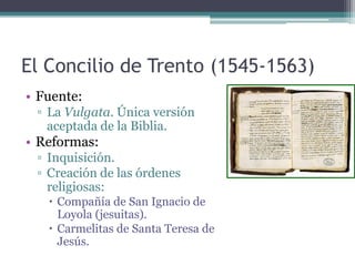 El Concilio de Trento (1545-1563)
• Fuente:
 ▫ La Vulgata. Única versión
   aceptada de la Biblia.
• Reformas:
 ▫ Inquisición.
 ▫ Creación de las órdenes
   religiosas:
    Compañía de San Ignacio de
     Loyola (jesuitas).
    Carmelitas de Santa Teresa de
     Jesús.
 
