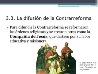 3.3. La difusión de la Contrarreforma
• Para difundir la Contrarreforma se reformaron
  las órdenes religiosas y se crearon otras como la
  Compañía de Jesús, que destacó por su labor
  educativa y misionera.
 