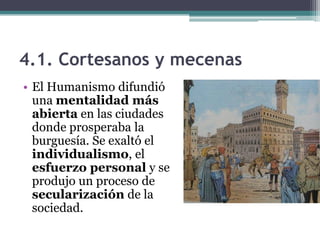 4.1. Cortesanos y mecenas
• El Humanismo difundió
  una mentalidad más
  abierta en las ciudades
  donde prosperaba la
  burguesía. Se exaltó el
  individualismo, el
  esfuerzo personal y se
  produjo un proceso de
  secularización de la
  sociedad.
 