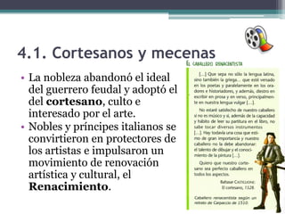 4.1. Cortesanos y mecenas
• La nobleza abandonó el ideal
  del guerrero feudal y adoptó el
  del cortesano, culto e
  interesado por el arte.
• Nobles y príncipes italianos se
  convirtieron en protectores de
  los artistas e impulsaron un
  movimiento de renovación
  artística y cultural, el
  Renacimiento.
 