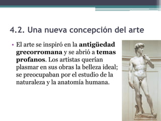 4.2. Una nueva concepción del arte
• El arte se inspiró en la antigüedad
  grecorromana y se abrió a temas
  profanos. Los artistas querían
  plasmar en sus obras la belleza ideal;
  se preocupaban por el estudio de la
  naturaleza y la anatomía humana.
 