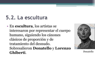 5.2. La escultura
• En escultura, los artistas se
  interesaron por representar el cuerpo
  humano, siguiendo los cánones
  clásicos de proporción y de
  tratamiento del desnudo.
  Sobresalieron Donatello y Lorenzo
                                          Donatello
  Ghiberti.
 